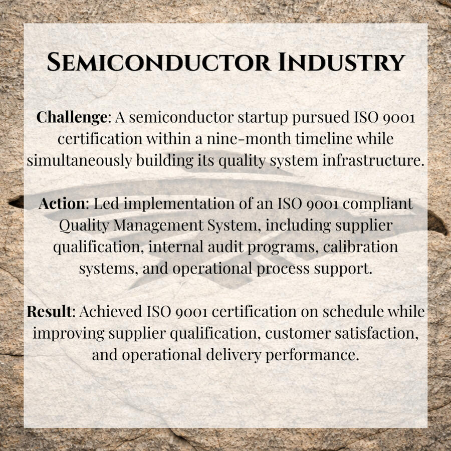 Challenge: A semiconductor startup pursued ISO 9001 certification within a nine-month timeline while simultaneously building its quality system infrastructure. Action: Led implementation of an ISO 9001 compliant Quality Management System, including suppli